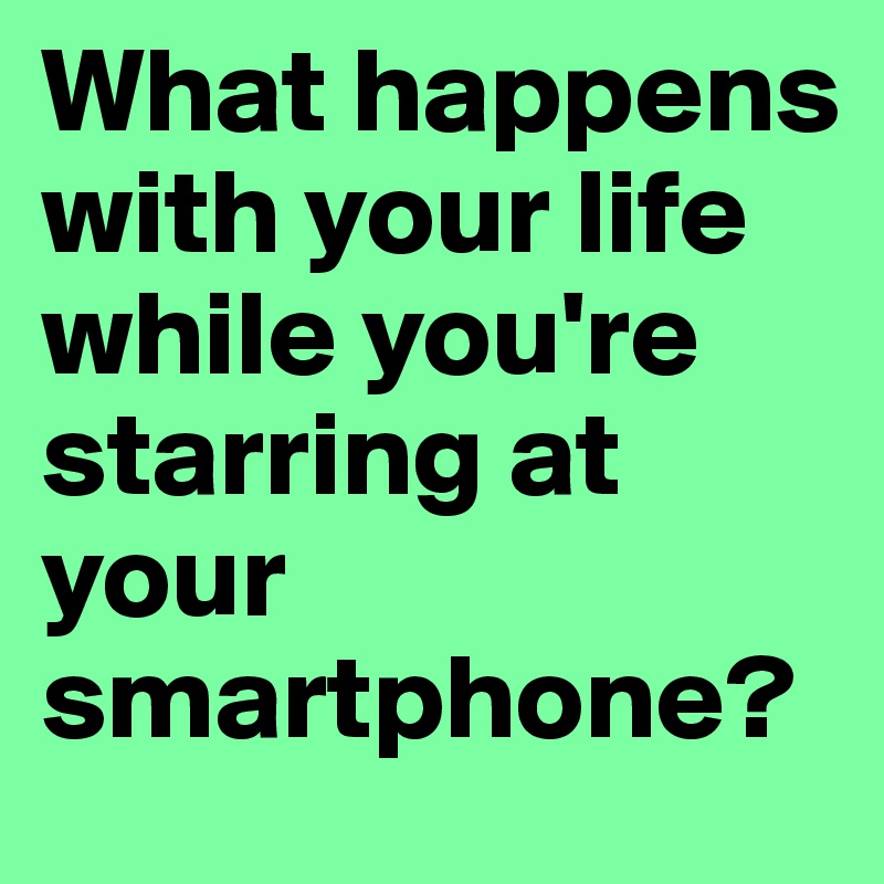 What happens with your life while you're starring at your smartphone?