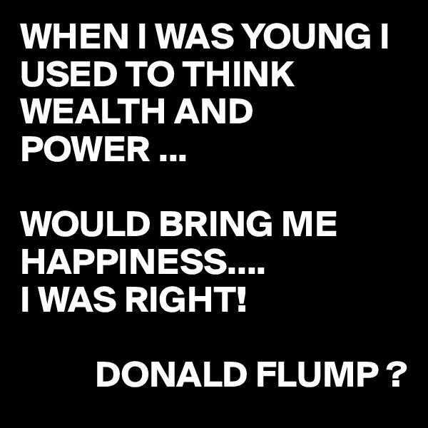 WHEN I WAS YOUNG I USED TO THINK WEALTH AND POWER ...

WOULD BRING ME HAPPINESS....
I WAS RIGHT!

          DONALD FLUMP ?