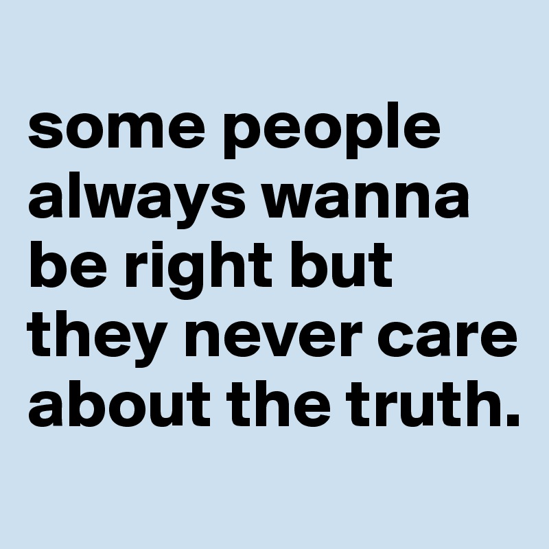 
some people always wanna be right but they never care about the truth.