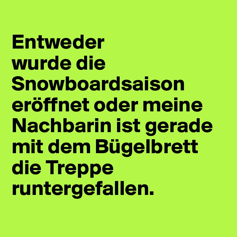 
Entweder 
wurde die Snowboardsaison eröffnet oder meine Nachbarin ist gerade mit dem Bügelbrett die Treppe runtergefallen.
