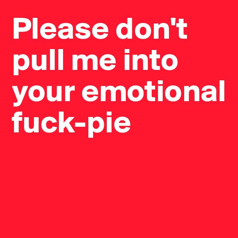 Please don't 
pull me into your emotional fuck-pie

