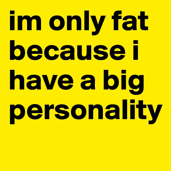 im only fat because i have a big personality

