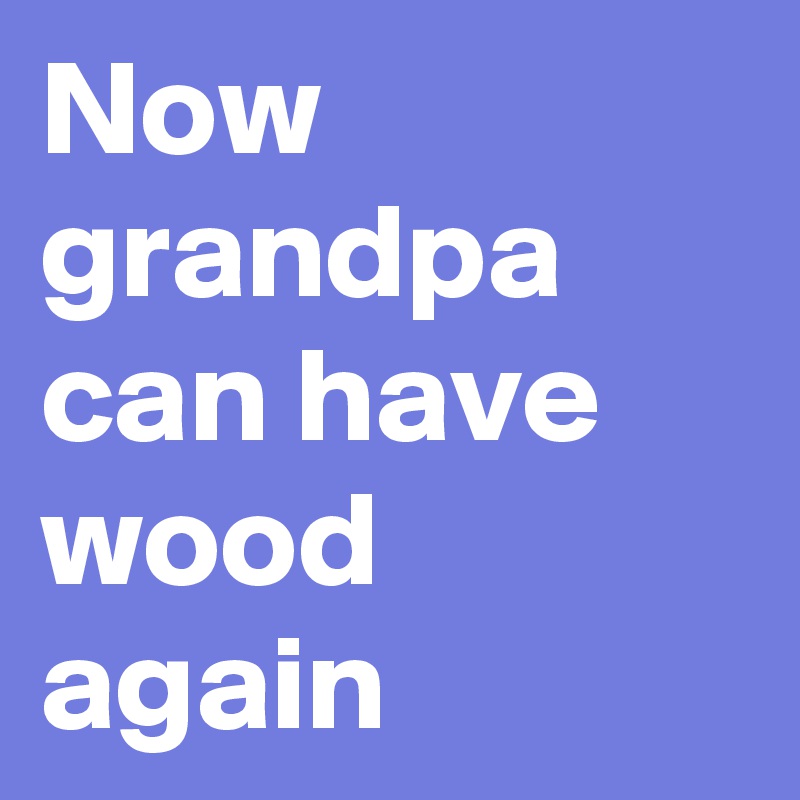 Now grandpa can have wood again 