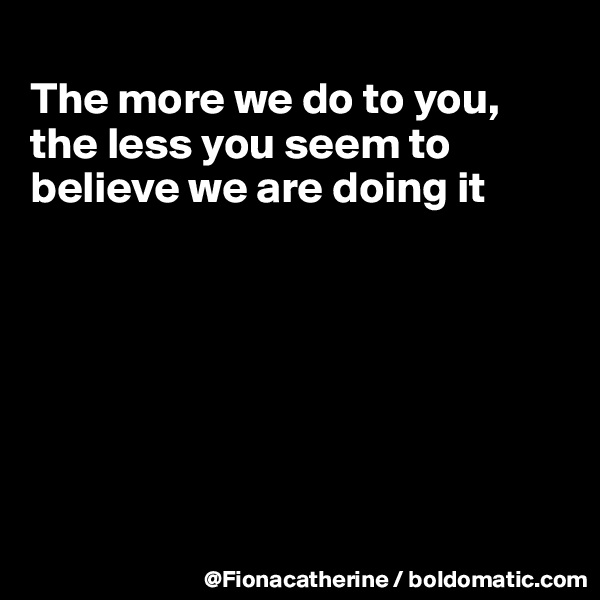 
The more we do to you,
the less you seem to
believe we are doing it







