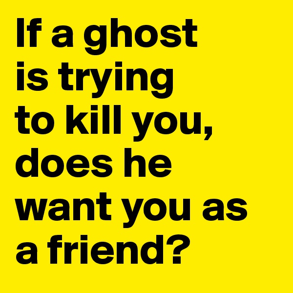 If a ghost 
is trying 
to kill you, does he want you as a friend? 