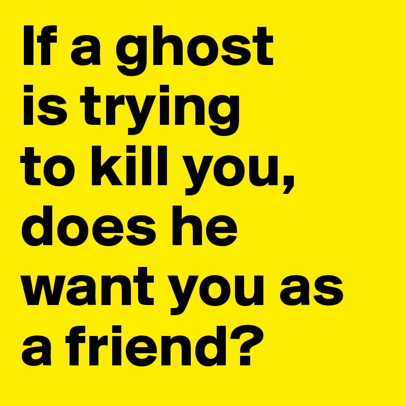 If a ghost 
is trying 
to kill you, does he want you as a friend? 