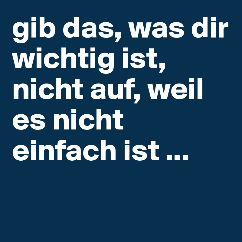 gib das, was dir wichtig ist, nicht auf, weil es nicht einfach ist ... 

