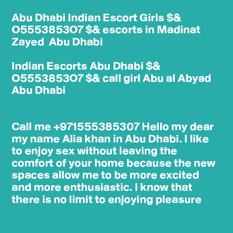Abu Dhabi Indian Escort Girls $& O5553853O7 $& escorts in Madinat Zayed  Abu Dhabi

Indian Escorts Abu Dhabi $& O5553853O7 $& call girl Abu al Abyad Abu Dhabi


Call me +971555385307 Hello my dear my name Alia khan in Abu Dhabi. I like to enjoy sex without leaving the comfort of your home because the new spaces allow me to be more excited and more enthusiastic. I know that there is no limit to enjoying pleasure
