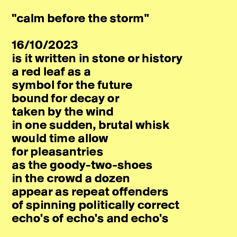 "calm before the storm"

16/10/2023
is it written in stone or history
a red leaf as a
symbol for the future
bound for decay or
taken by the wind 
in one sudden, brutal whisk 
would time allow 
for pleasantries 
as the goody-two-shoes 
in the crowd a dozen  
appear as repeat offenders 
of spinning politically correct 
echo's of echo's and echo's