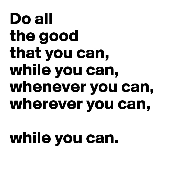 Do all 
the good 
that you can,
while you can,
whenever you can,
wherever you can,

while you can.

