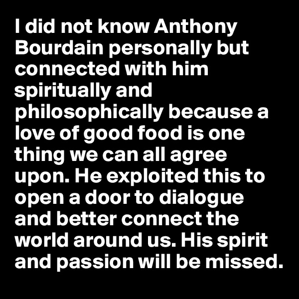 I did not know Anthony Bourdain personally but connected with him spiritually and philosophically because a love of good food is one thing we can all agree upon. He exploited this to open a door to dialogue and better connect the world around us. His spirit and passion will be missed.