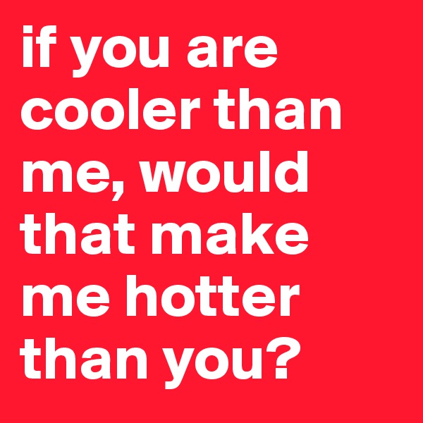 if you are cooler than me, would that make me hotter than you?