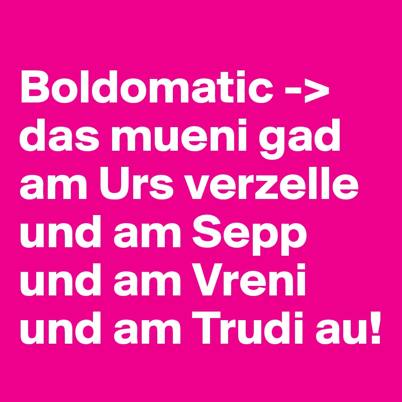 
Boldomatic -> das mueni gad am Urs verzelle und am Sepp und am Vreni und am Trudi au! 