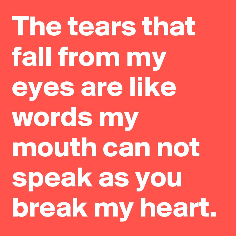 The tears that fall from my eyes are like words my mouth can not speak as you break my heart.