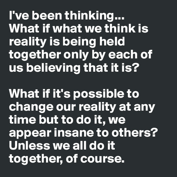 I've been thinking...
What if what we think is reality is being held together only by each of us believing that it is? 

What if it's possible to change our reality at any time but to do it, we appear insane to others? Unless we all do it together, of course.  