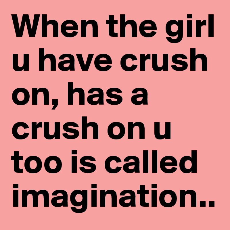 When the girl u have crush on, has a crush on u too is called imagination..