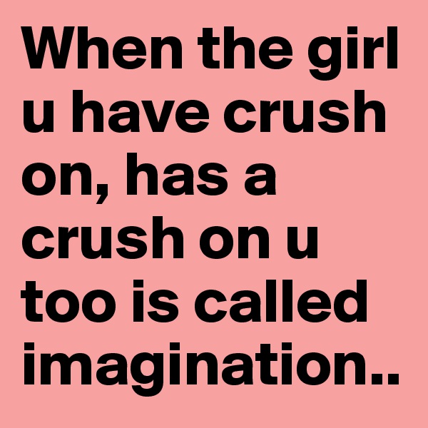 When the girl u have crush on, has a crush on u too is called imagination..