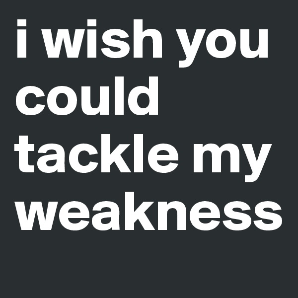 i wish you could tackle my weakness