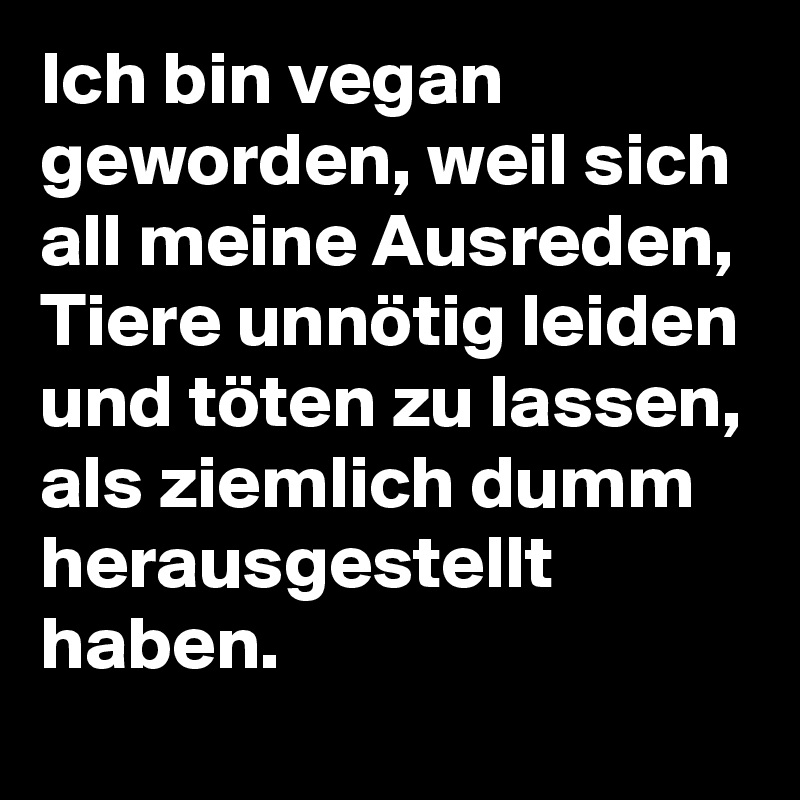 Ich bin vegan geworden, weil sich all meine Ausreden, Tiere unnötig leiden und töten zu lassen, als ziemlich dumm herausgestellt haben.