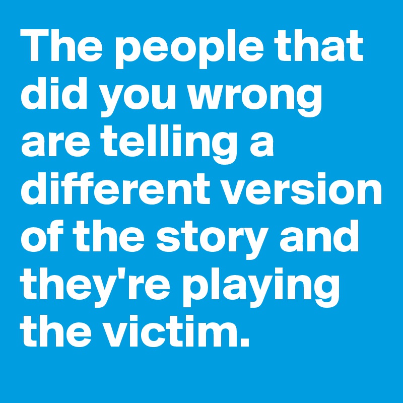 The people that did you wrong are telling a different version of the story and they're playing the victim. 