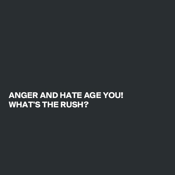 








ANGER AND HATE AGE YOU!
WHAT'S THE RUSH? 





