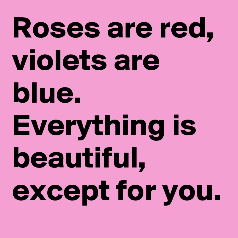 Roses are red, violets are blue. Everything is beautiful, except for you.