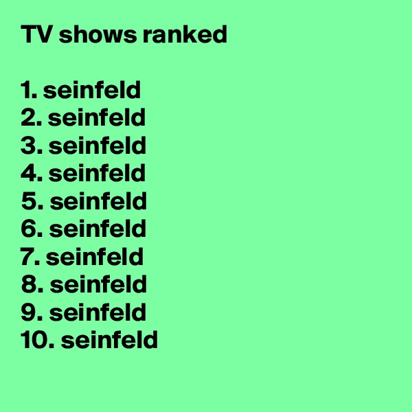 TV shows ranked

1. seinfeld
2. seinfeld
3. seinfeld
4. seinfeld
5. seinfeld
6. seinfeld
7. seinfeld
8. seinfeld
9. seinfeld
10. seinfeld