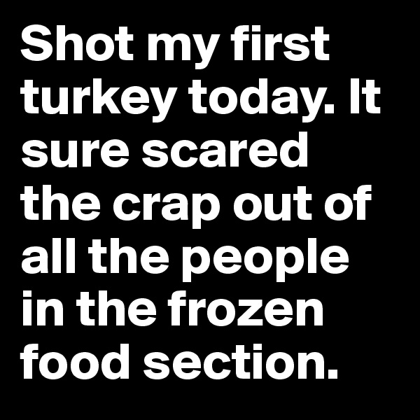 Shot my first turkey today. It sure scared the crap out of all the people in the frozen food section.  
