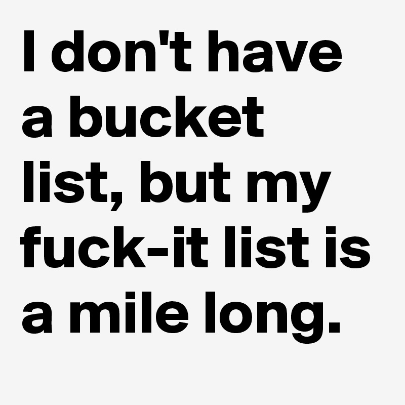 I don't have a bucket list, but my fuck-it list is a mile long. 