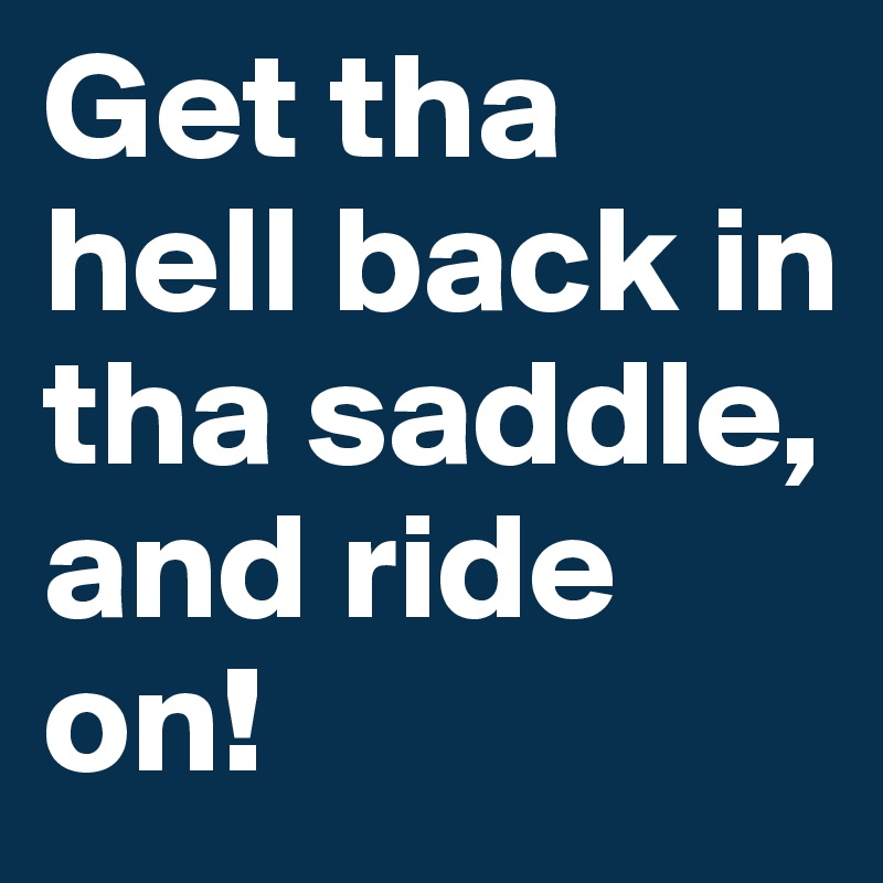 Get tha hell back in tha saddle, and ride on!