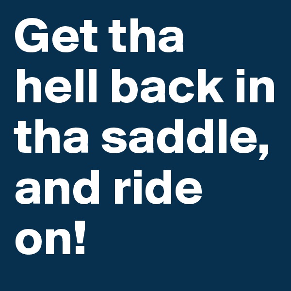 Get tha hell back in tha saddle, and ride on!