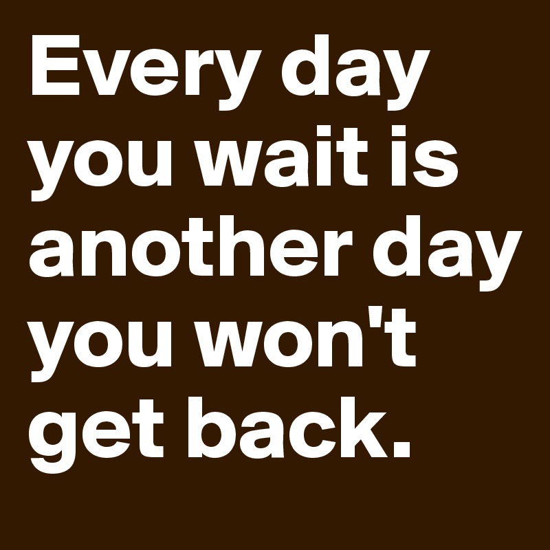 Every day you wait is another day you won't get back.