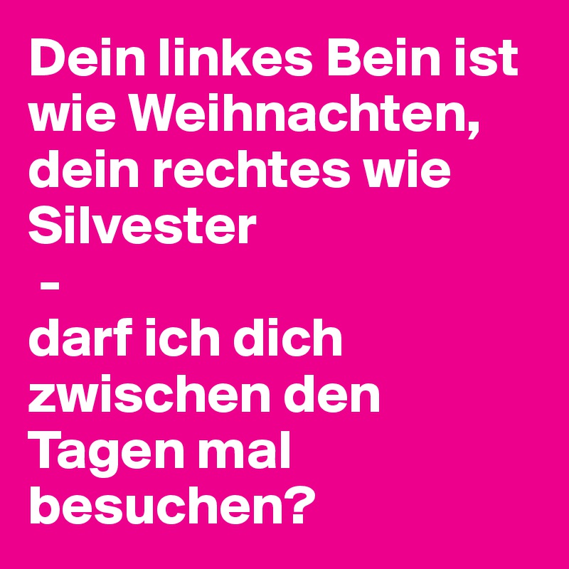 Dein linkes Bein ist wie Weihnachten, dein rechtes wie Silvester
 - 
darf ich dich zwischen den Tagen mal besuchen?