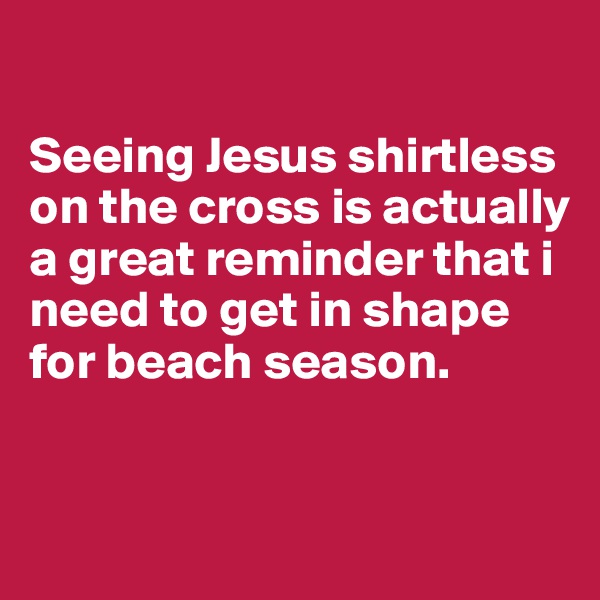 

Seeing Jesus shirtless on the cross is actually a great reminder that i need to get in shape for beach season. 


