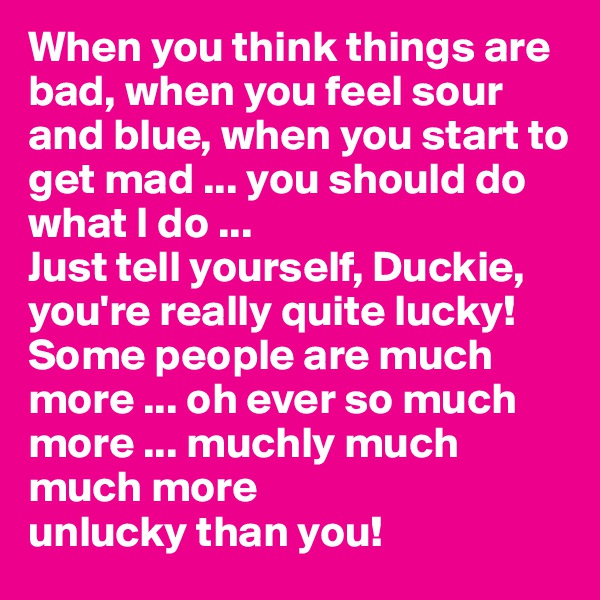 When you think things are bad, when you feel sour and blue, when you start to get mad ... you should do what I do ...
Just tell yourself, Duckie, you're really quite lucky!
Some people are much more ... oh ever so much more ... muchly much much more
unlucky than you!