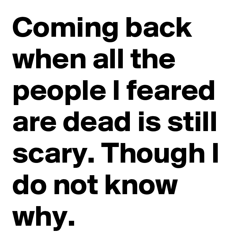 Coming back when all the people I feared are dead is still scary. Though I do not know why.
