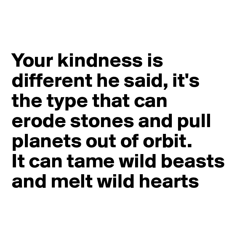 

Your kindness is different he said, it's the type that can erode stones and pull planets out of orbit. 
It can tame wild beasts
and melt wild hearts  
