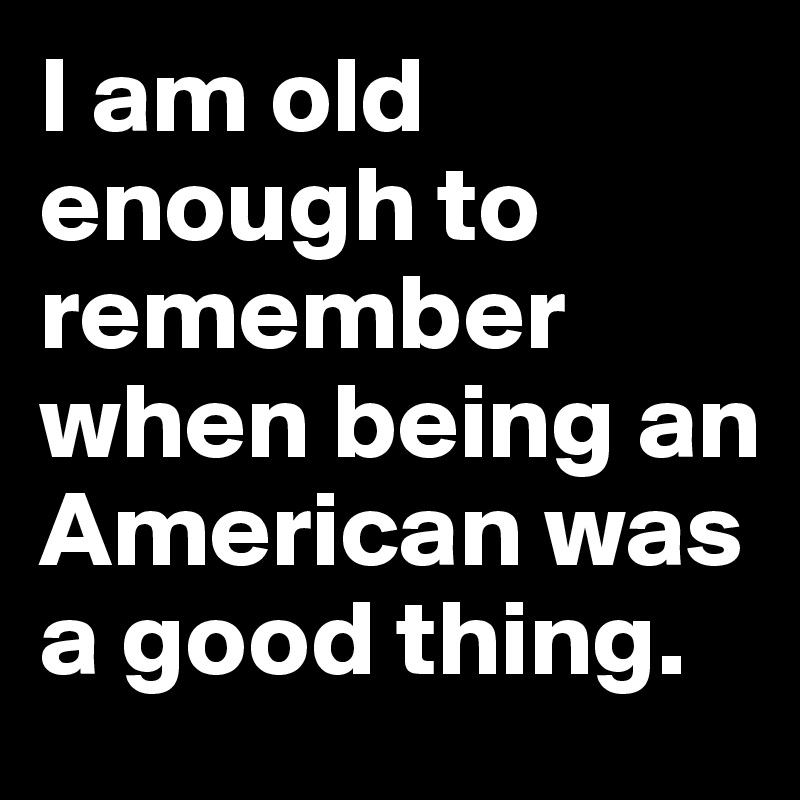 I am old enough to remember when being an American was a good thing.