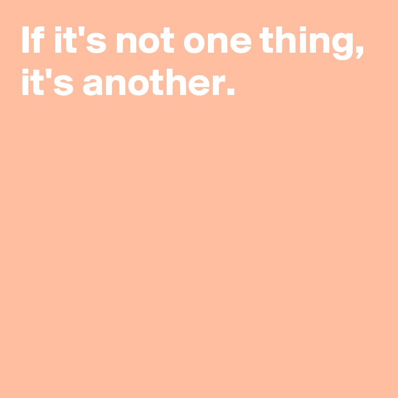 If it's not one thing,
it's another.





