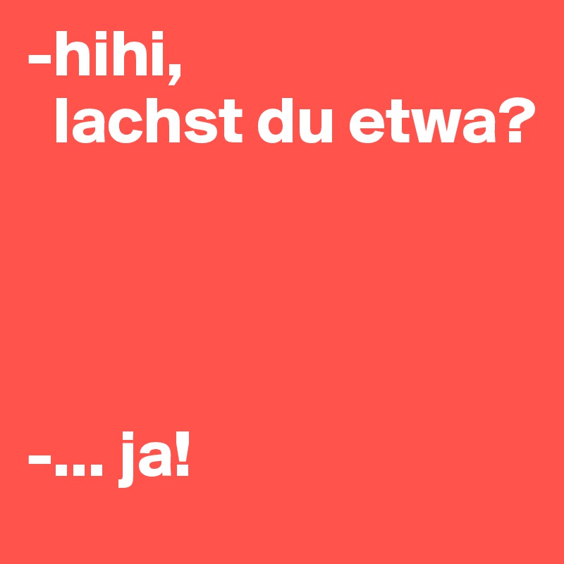 -hihi,
  lachst du etwa?




-... ja!