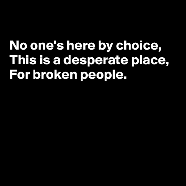 

No one's here by choice, 
This is a desperate place, 
For broken people. 





