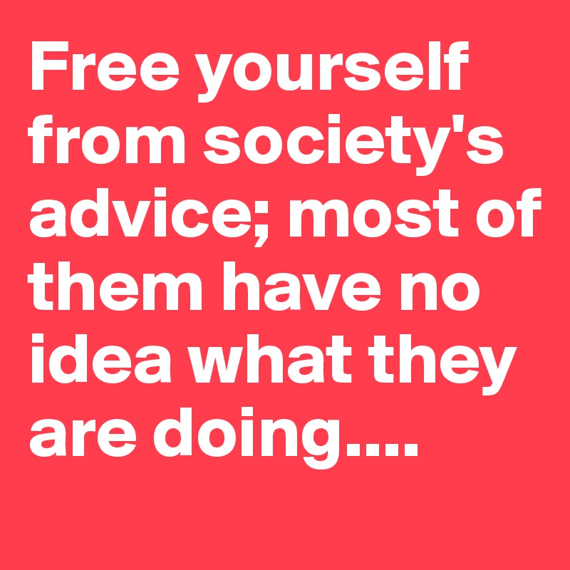 Free yourself from society's advice; most of them have no idea what they are doing....