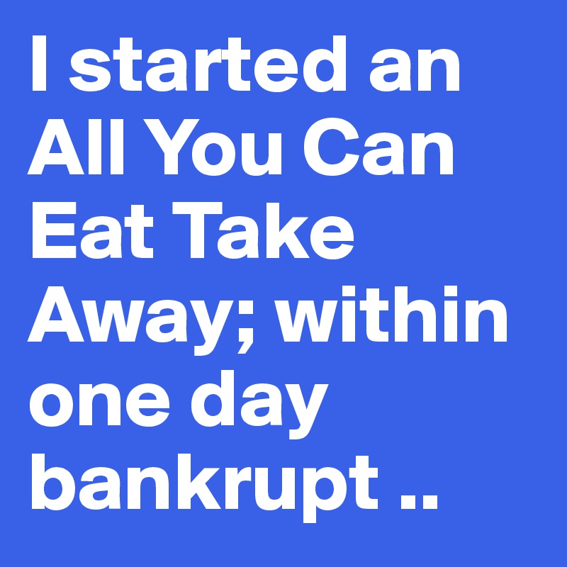 I started an All You Can Eat Take Away; within one day bankrupt ..