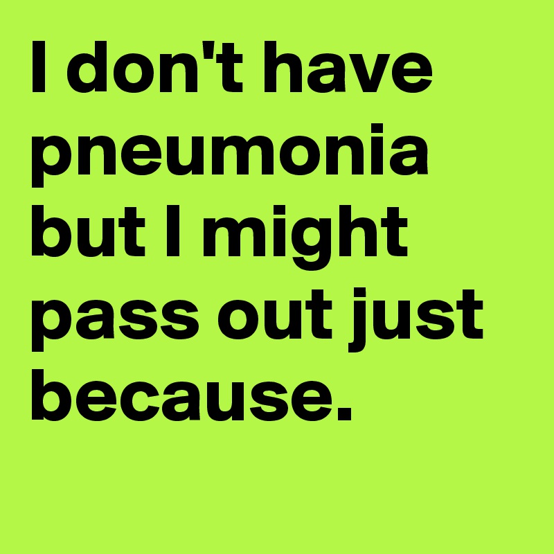 I don't have pneumonia but I might pass out just because.