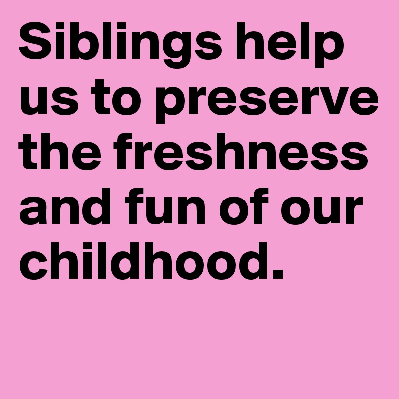 Siblings help us to preserve the freshness and fun of our childhood.
