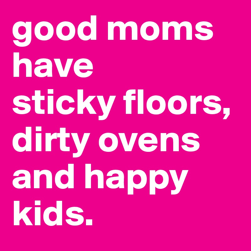 good moms have
sticky floors, dirty ovens and happy kids. 