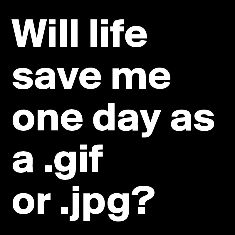 Will life save me one day as a .gif or .jpg? 