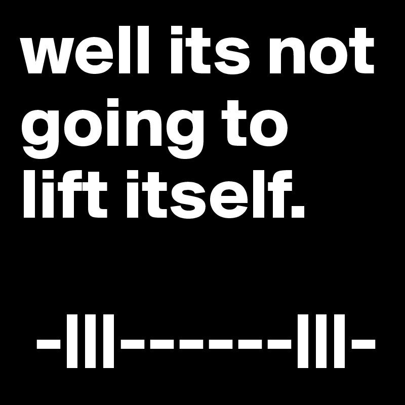 well its not going to lift itself.

 -|||------|||-