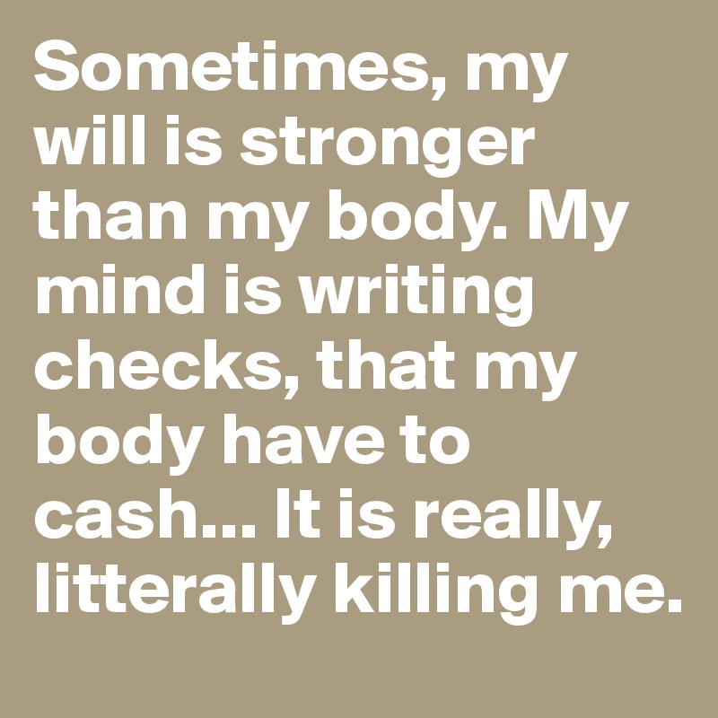 Sometimes, my will is stronger than my body. My mind is writing checks, that my body have to cash... It is really, litterally killing me.