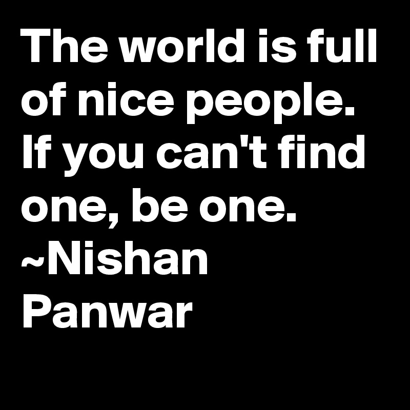 The world is full of nice people. If you can't find one, be one. 
~Nishan Panwar